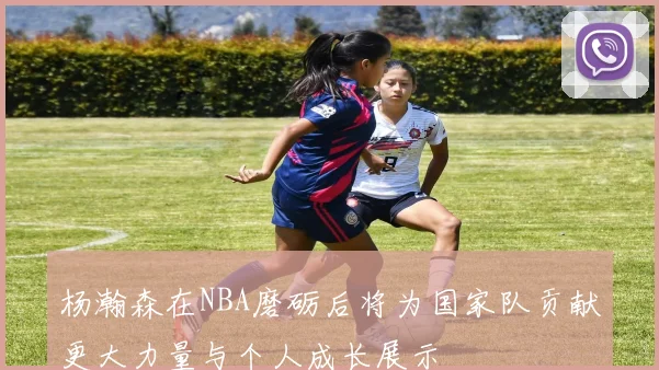 杨瀚森在NBA磨砺后将为国家队贡献更大力量与个人成长展示