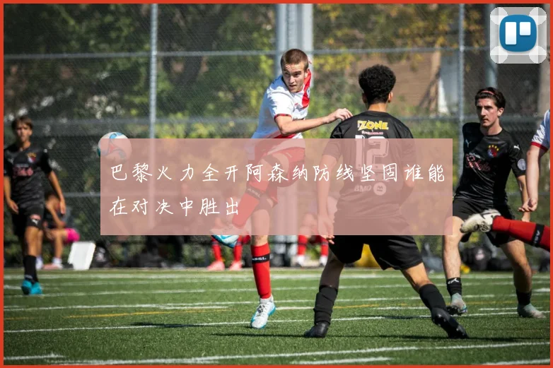 巴黎火力全开阿森纳防线坚固谁能在对决中胜出