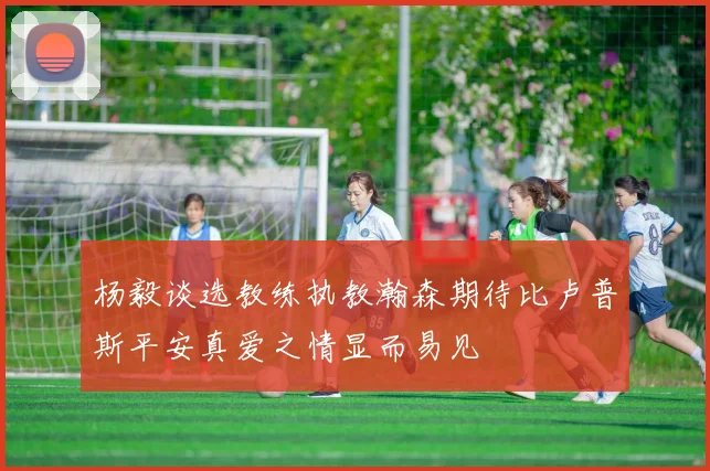 杨毅谈选教练执教瀚森期待比卢普斯平安真爱之情显而易见