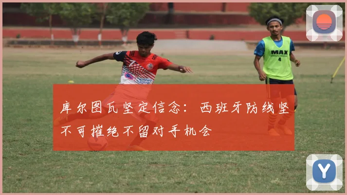 库尔图瓦坚定信念：西班牙防线坚不可摧绝不留对手机会