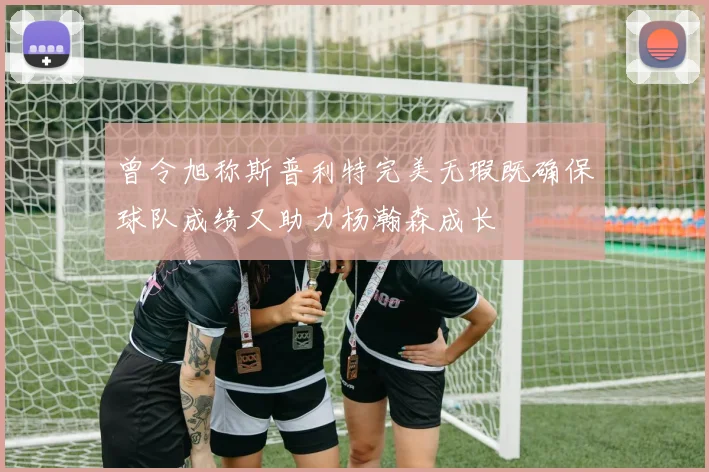 曾令旭称斯普利特完美无瑕既确保球队成绩又助力杨瀚森成长