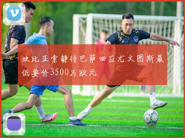 坎比亚索静待巴萨回应尤文图斯最低要价3500万欧元