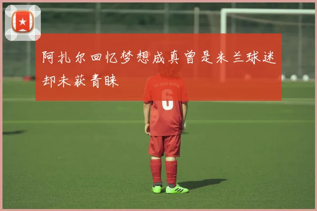 阿扎尔回忆梦想成真曾是米兰球迷却未获青睐