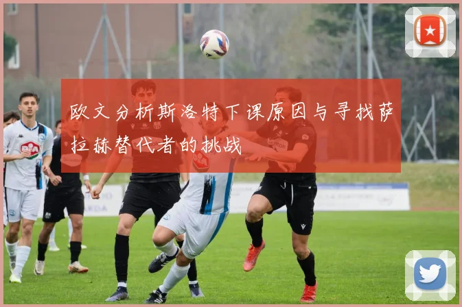 欧文分析斯洛特下课原因与寻找萨拉赫替代者的挑战