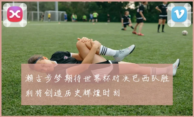 濑古步梦期待世界杯对决巴西队胜利将创造历史辉煌时刻