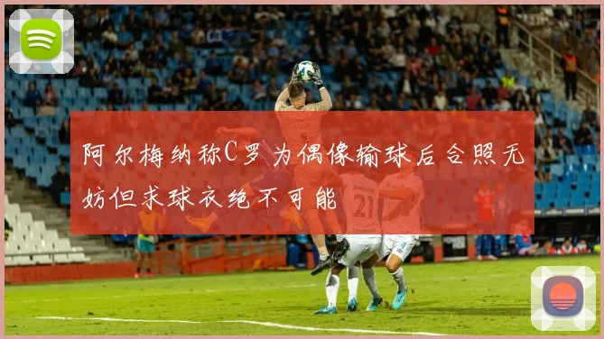 阿尔梅纳称C罗为偶像输球后合照无妨但求球衣绝不可能