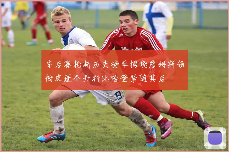 季后赛抢断历史榜单揭晓詹姆斯领衔皮蓬乔丹科比哈登紧随其后