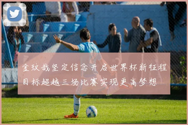 金玟哉坚定信念开启世界杯新征程目标超越三场比赛实现更高梦想