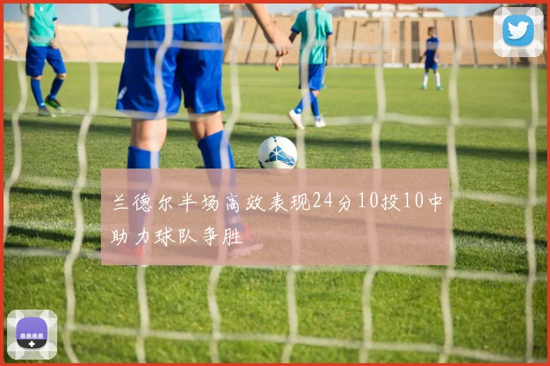 兰德尔半场高效表现24分10投10中助力球队争胜