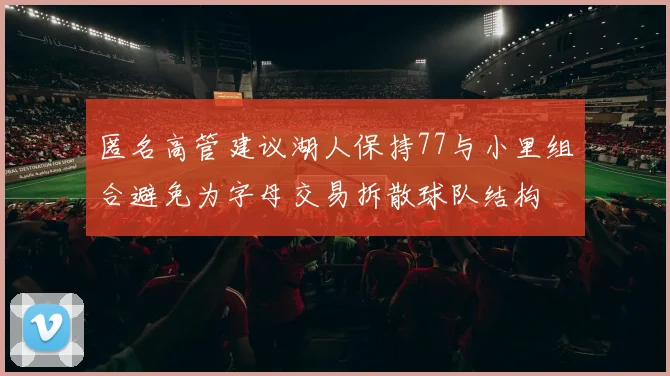 匿名高管建议湖人保持77与小里组合避免为字母交易拆散球队结构