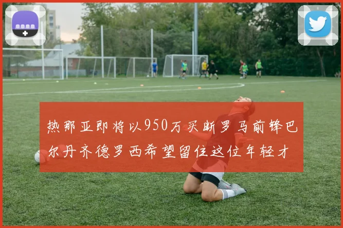 热那亚即将以950万买断罗马前锋巴尔丹齐德罗西希望留住这位年轻才俊